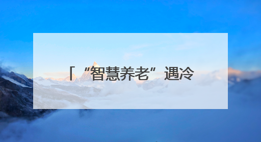 “智慧养老”遇冷：是老人保守，还是产品没读懂需求？